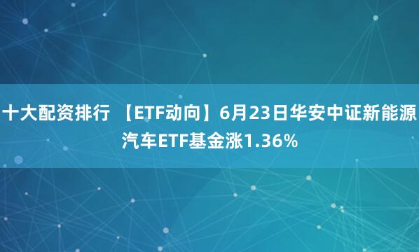 十大配资排行 【ETF动向】6月23日华安中证新能源汽车ETF基金涨1.36%