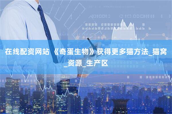 在线配资网站 《奇蛋生物》获得更多猫方法_猫窝_资源_生产区