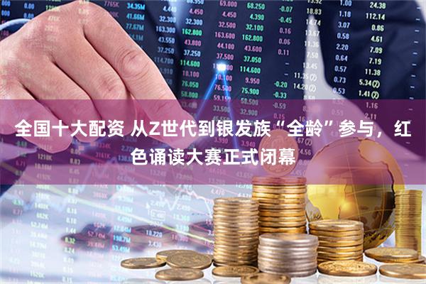 全国十大配资 从Z世代到银发族“全龄”参与，红色诵读大赛正式闭幕
