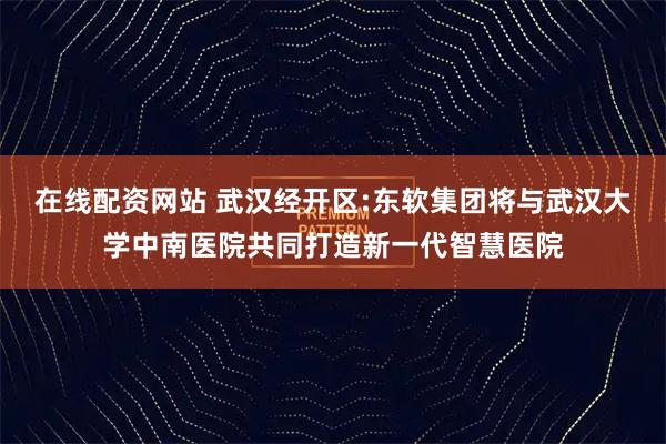 在线配资网站 武汉经开区:东软集团将与武汉大学中南医院共同打造新一代智慧医院