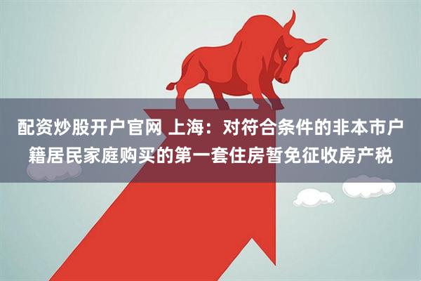 配资炒股开户官网 上海：对符合条件的非本市户籍居民家庭购买的第一套住房暂免征收房产税