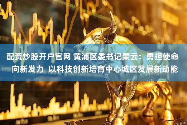 配资炒股开户官网 黄浦区委书记杲云：勇担使命  向新发力  以科技创新培育中心城区发展新动能