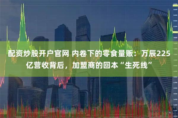 配资炒股开户官网 内卷下的零食量贩：万辰225亿营收背后，加盟商的回本“生死线”
