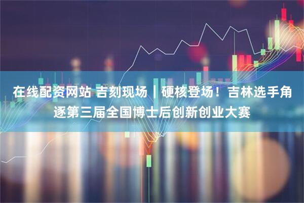 在线配资网站 吉刻现场｜硬核登场！吉林选手角逐第三届全国博士后创新创业大赛
