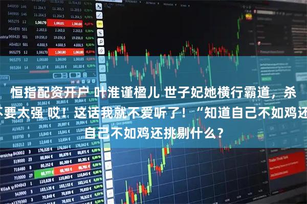 恒指配资开户 叶淮谨楹儿 世子妃她横行霸道，杀伤力真的不要太强 哎！这话我就不爱听了！“知道自己不如鸡还挑剔什么？